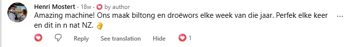 Facebook comment from Henri Mostert in Afrikaans: Amazing machine! We make biltong and droewors every week of the year. Perfect every time, and that in wet NZ.