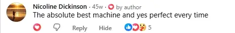 Facebook comment from Nicoline Dickinson: The absolute best machine and yes perfect every time